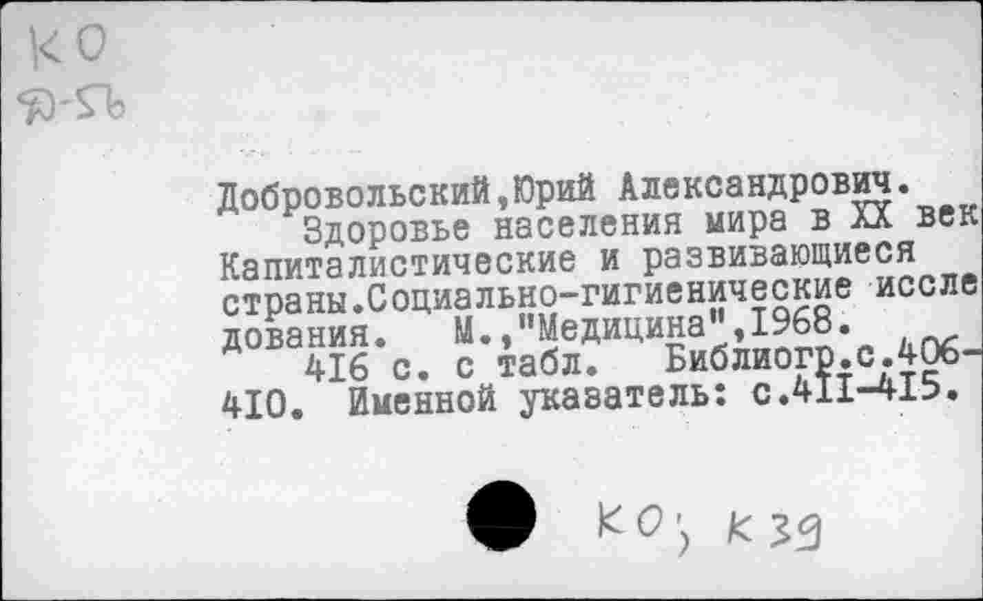 ﻿ко
Добровольский,Юрий Александрович.
Здоровье населения мира в XX век Капиталистические и развивающиеся страны.Социально-гигиенические иссле дования. М./’Медицина",1968.
416 с. с табл. Библиогр.с.406-410. Именной указатель: с.411-4±Ь.
К О К эд